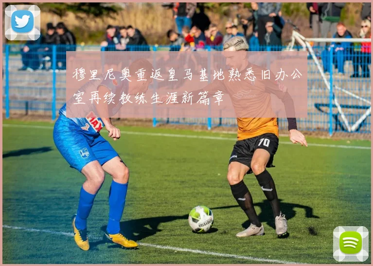 穆里尼奥重返皇马基地熟悉旧办公室再续教练生涯新篇章