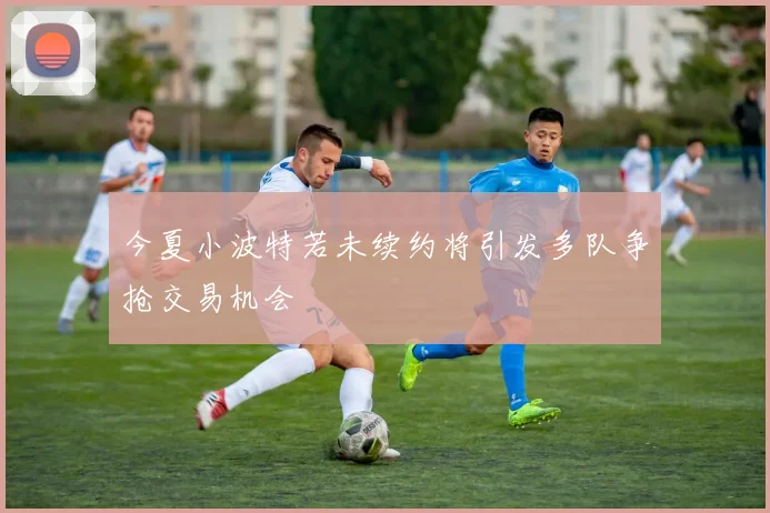 今夏小波特若未续约将引发多队争抢交易机会