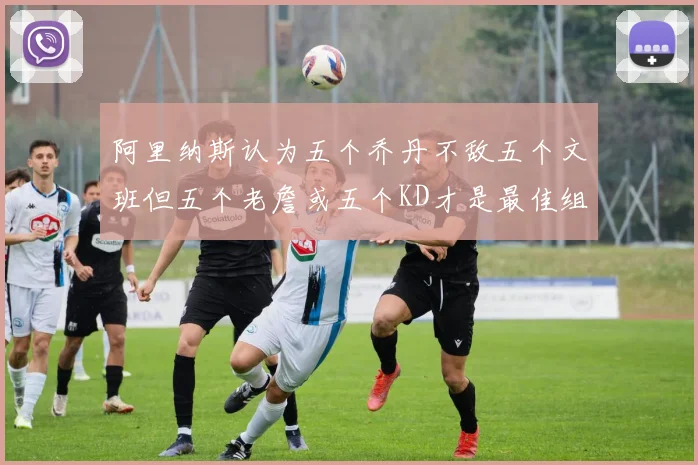阿里纳斯认为五个乔丹不敌五个文班但五个老詹或五个KD才是最佳组合