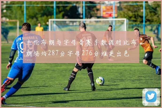 杰伦布朗与字母哥赛季数据对比布朗场均287分字母276分谁更出色