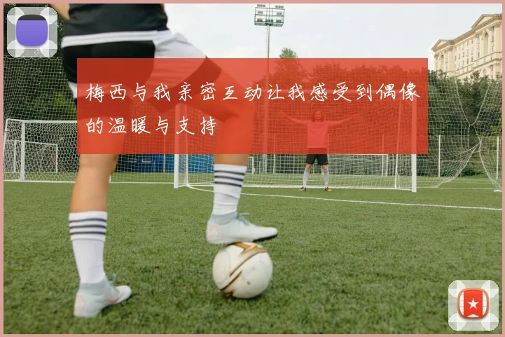 梅西与我亲密互动让我感受到偶像的温暖与支持
