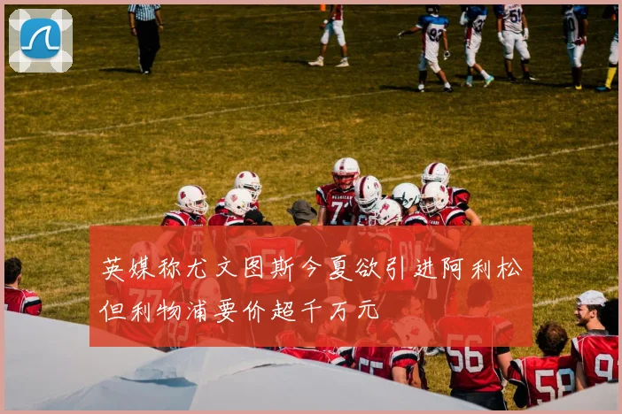 英媒称尤文图斯今夏欲引进阿利松但利物浦要价超千万元