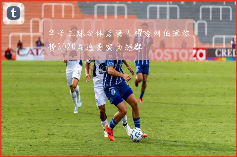 华子三球合体后场闪耀哈利伯顿称赞2020届选秀实力超群