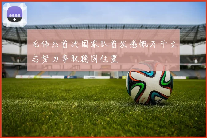 毛伟杰首次国家队首发感慨万千立志努力争取稳固位置
