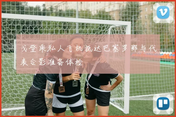 戈登乘私人飞机抵达巴塞罗那与代表合影准备体检