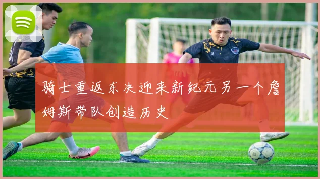 骑士重返东决迎来新纪元另一个詹姆斯带队创造历史