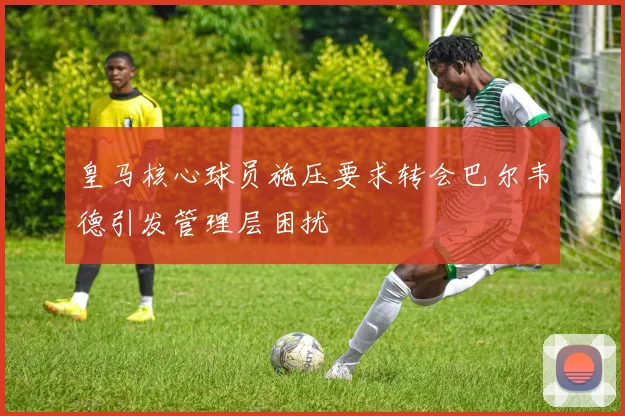 皇马核心球员施压要求转会巴尔韦德引发管理层困扰