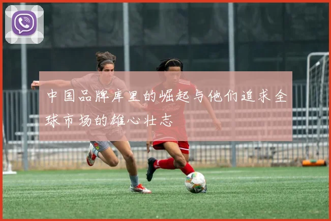 中国品牌库里的崛起与他们追求全球市场的雄心壮志
