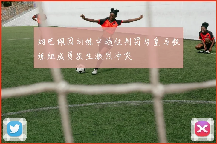 姆巴佩因训练中越位判罚与皇马教练组成员发生激烈冲突