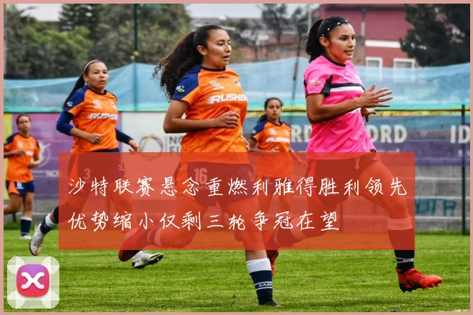 沙特联赛悬念重燃利雅得胜利领先优势缩小仅剩三轮争冠在望